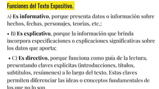 Funciones del Texto Expositivo.
A) Es informativo, porque presenta datos o información sobre
hechos, fechas, personajes, teorías, etc.;
• B) Es explicativo, porque la información que brinda
incorpora especificaciones o explicaciones significativas sobre
los datos que aporta;
• C) Es directivo, porque funciona como guía de la lectura,
presentando claves explícitas (introducciones, títulos,
subtítulos, resúmenes) a lo largo del texto. Estas claves
permiten diferenciar las ideas o conceptos fundamentales de
 