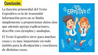 Conclusión.
La función primordial del Texto
Expositivo es la de transmitir
información pero no se limita
simplemente a proporcionar datos sino
que además agrega explicaciones,
describe con ejemplos y analogías.
El Texto Expositivo sirve para muchas
cosas y es muy importante en todo
ámbito para la divulgación y enseñanza
de distintas cosas.
 