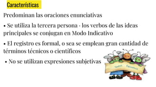 Características
Predominan las oraciones enunciativas
• Se utiliza la tercera persona · los verbos de las ideas
principales se conjugan en Modo Indicativo
• El registro es formal, o sea se emplean gran cantidad de
términos técnicos o científicos
• No se utilizan expresiones subjetivas
 