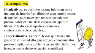 Textos expositivos
Divulgativos : es decir, textos que informan sobre
un tema de interés. Van dirigidos a un amplio sector
de público, pues no exigen unos conocimientos
previos sobre el tema de la exposición (apuntes,
libros de texto, enciclopedias, exámenes,
conferencias, coleccionables…)
• Especializados : es decir , textos que tienen un
grado de dificultad alto, pues exigen conocimientos
previos amplios sobre el tema en cuestión (informes,
leyes, artículos de investigación científicas)
 