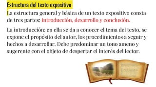Estructura del texto expositivo
La estructura general y básica de un texto expositivo consta
de tres partes: introducción, desarrollo y conclusión.
La introducción: en ella se da a conocer el tema del texto, se
expone el propósito del autor, los procedimientos a seguir y
hechos a desarrollar. Debe predominar un tono ameno y
sugerente con el objeto de despertar el interés del lector.
 
