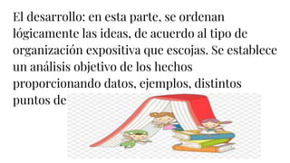 El desarrollo: en esta parte, se ordenan
lógicamente las ideas, de acuerdo al tipo de
organización expositiva que escojas. Se establece
un análisis objetivo de los hechos
proporcionando datos, ejemplos, distintos
puntos de vista sobre el tema, etc.
 