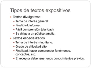Tipos de textos expositivos
 Textos divulgativos:
 Tema de interés general
 Finalidad, informar
 Fácil comprensión (claridad)
 Se dirige a un público amplio.
 Textos especializados
 Tema de interés minoritario.
 Grado de dificultad alto
 Finalidad, hacer comprender fenómenos,
conceptos, etc.
 El receptor debe tener unos conocimientos previos.
 