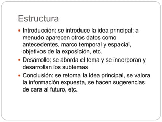 Estructura
Introducción: se introduce la idea principal; a
menudo aparecen otros datos como
antecedentes, marco temporal y espacial,
objetivos de la exposición, etc.
Desarrollo: se aborda el tema y se incorporan y
desarrollan los subtemas
Conclusión: se retoma la idea principal, se valora
la información expuesta, se hacen sugerencias
de cara al futuro, etc.