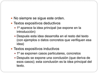  No siempre se sigue este orden.
 Textos expositivos deductivos
 1º aparece la idea principal (se expone en la
introducción)
 Después esta idea desarrolla en el resto del texto
(con ejemplos o datos concretos que verifiquen esa
idea)
 Textos expositivos inductivos
 1º se exponen casos particulares, concretos
 Después se expone una conclusión (que deriva de
esos casos); esta conclusión es la idea principal del
texto.
 