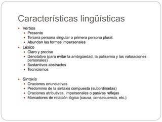 Características lingüísticas
 Verbos
 Presente
 Tercera persona singular o primera persona plural.
 Abundan las formas impersonales
 Léxico
 Claro y preciso
 Denotativo (para evitar la ambigüedad, la polisemia y las valoraciones
personales)
 Sustantivos abstractos
 Tecnicismos
 Sintaxis
 Oraciones enunciativas
 Predominio de la sintaxis compuesta (subordinadas)
 Oraciones atributivas, impersonales o pasivas reflejas
 Marcadores de relación lógica (causa, consecuencia, etc.)
 