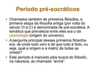 Período pré-socráticos
• Chamados também de primeiros filósofos, a
primeira etapa da filosofia antiga (por volta do
século VI a.C) é denominada de pré-socrática. A
temática que prevalecia entre eles era o da
cosmologia (origem do universo).
• A pergunta principal desses primeiros filósofos
era: de onde tudo vem e de que tudo é feito, ou
seja, qual a origem e a matriz de todas as
coisas?
• Este período é marcado pela busca do filósofo,
na natureza, ao chamado “arché”.
 