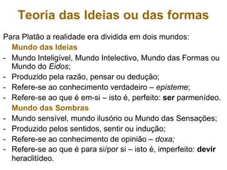 Teoria das Ideias ou das formas
Para Platão a realidade era dividida em dois mundos:
Mundo das Ideias
- Mundo Inteligível, Mundo Intelectivo, Mundo das Formas ou
Mundo do Eidos;
- Produzido pela razão, pensar ou dedução;
- Refere-se ao conhecimento verdadeiro – episteme;
- Refere-se ao que é em-si – isto é, perfeito: ser parmenídeo.
Mundo das Sombras
- Mundo sensível, mundo ilusório ou Mundo das Sensações;
- Produzido pelos sentidos, sentir ou indução;
- Refere-se ao conhecimento de opinião – doxa;
- Refere-se ao que é para si/por si – isto é, imperfeito: devir
heraclitídeo.
 