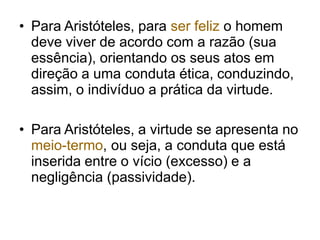 • Para Aristóteles, para ser feliz o homem
deve viver de acordo com a razão (sua
essência), orientando os seus atos em
direção a uma conduta ética, conduzindo,
assim, o indivíduo a prática da virtude.
• Para Aristóteles, a virtude se apresenta no
meio-termo, ou seja, a conduta que está
inserida entre o vício (excesso) e a
negligência (passividade).
 