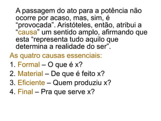 A passagem do ato para a potência não
ocorre por acaso, mas, sim, é
“provocada”. Aristóteles, então, atribui a
“causa” um sentido amplo, afirmando que
esta “representa tudo aquilo que
determina a realidade do ser”.
As quatro causas essenciais:
1. Formal – O que é x?
2. Material – De que é feito x?
3. Eficiente – Quem produziu x?
4. Final – Pra que serve x?
 
