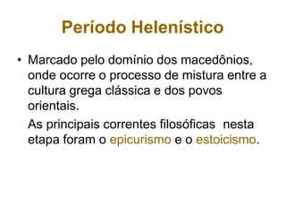 Período Helenístico
• Marcado pelo domínio dos macedônios,
onde ocorre o processo de mistura entre a
cultura grega clássica e dos povos
orientais.
As principais correntes filosóficas nesta
etapa foram o epicurismo e o estoicismo.
 