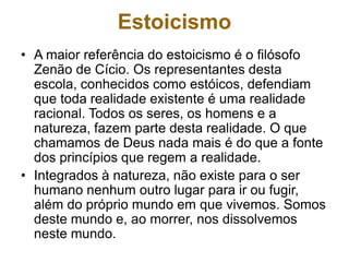 Estoicismo
• A maior referência do estoicismo é o filósofo
Zenão de Cício. Os representantes desta
escola, conhecidos como estóicos, defendiam
que toda realidade existente é uma realidade
racional. Todos os seres, os homens e a
natureza, fazem parte desta realidade. O que
chamamos de Deus nada mais é do que a fonte
dos princípios que regem a realidade.
• Integrados à natureza, não existe para o ser
humano nenhum outro lugar para ir ou fugir,
além do próprio mundo em que vivemos. Somos
deste mundo e, ao morrer, nos dissolvemos
neste mundo.
 