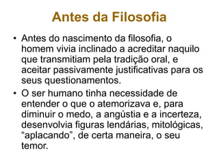 Antes da Filosofia
• Antes do nascimento da filosofia, o
homem vivia inclinado a acreditar naquilo
que transmitiam pela tradição oral, e
aceitar passivamente justificativas para os
seus questionamentos.
• O ser humano tinha necessidade de
entender o que o atemorizava e, para
diminuir o medo, a angústia e a incerteza,
desenvolvia figuras lendárias, mitológicas,
“aplacando”, de certa maneira, o seu
temor.
 