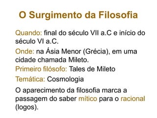 O Surgimento da Filosofia
Quando: final do século VII a.C e início do
século VI a.C.
Onde: na Ásia Menor (Grécia), em uma
cidade chamada Mileto.
Primeiro filósofo: Tales de Mileto
Temática: Cosmologia
O aparecimento da filosofia marca a
passagem do saber mítico para o racional
(logos).
 