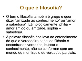 O que é filosofia?
• O termo filosofia também é grego e quer
dizer “amizade ao conhecimento” ou “amor
a sabedoria”. Etimologicamente, philia –
amor amigo ou amizade, sophia –
sabedoria.
• A palavra filosofia nos leva ao entendimento
de que o verdadeiro papel do filósofo é
encontrar as verdades, buscar o
conhecimento, não se conformar com um
mundo de mentiras e de verdades parciais.
 
