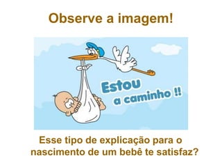 Esse tipo de explicação para o
nascimento de um bebê te satisfaz?
Observe a imagem!
 