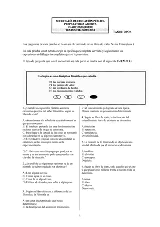 1
Las preguntas de esta prueba se basan en el contenido de su libro de texto Textos Filosóficos 1
En esta prueba usted deberá elegir la opción que completa correcta y lógicamente las
expresiones o diálogos incompletos que se le presentan.
El tipo de pregunta que usted encontrará en esta parte se ilustra con el siguiente EJEMPLO:
1. ¿Cuál de los siguientes párrafos contiene
elementos propios del saber filosófico, según su
libro de texto?
A) Ascendemos a la sabiduría apoyándonos en lo
que ya conocemos.
B) El intelecto pretende dar una fundamentación
racional acerca de lo que se cuestiona.
C) Para llegar a la verdad de las cosas es necesario
considerarlas en su aspecto cuantitativo.
D) El verdadero conocer consiste en constatar la
existencia de las cosas por medio de la
experimentación.
D) “.. fue como un relámpago que pasó por su
mente y en ese momento pudo comprender con
claridad la situación.”
2. ¿En cuál de las siguientes opciones se da un
ejemplo de saber regulado por el pensar?
A) Leer alguna novela.
B) Tomar agua en un vaso.
C) Tener fe en algo divino.
D) Utilizar el elevador para subir a algún piso.
3. .Según su libro de texto, a diferencia de las
filosofías, la Filosofía es
A) un saber indeterminado que busca
determinarse.
B) la descripción del acontecer fenoménico.
C) el conocimiento ya logrado de una época.
D) una corriente de pensamiento determinada.
4. Según su libro de texto, la inclinación del
entendimiento hacia lo existente se denomina
A) intuición
B) retención.
C) conciencia.
D) sensibilidad.
5. La reunión de lo diverso de un objeto en una
unidad efectuada por el intelecto se denomina
A) análisis.
B) división.
C) concepto.
D) juicio.
6. Según su libro de texto, todo aquello que existe
y que puede o no hallarse frente a nuestra vista se
denomina.
A) cosa.
B) idea.
C) objeto.
D) escencia.
 
