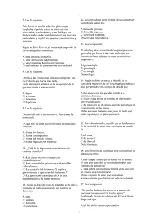 2
7. Lea lo siguiente:
Para hacer un estudio sobre las plantas que
empleaba el pueblo azteca se contrató a un
historiador, a un botánico y a un fisiólogo. en
dicho estudio, cada científico mostró sus intereses
particulares y empleó sus propios conocimientos y
métodos.
Según su libro de texto, el marco teórico previo de
los investigadores constituye
A) una estrategia inductiva.
B) una verificación experimental.
C) un conjunto de hipótesis propuestas.
D) un horizonte de comprensión trascendental.
8. Lea lo siguiente:
Debido a las condiciones climáticas imperan- tus,
es probable que llueva más tarde.
En la afirmación anterior se da un ejemplo de lo
que en ciencia se conoce como
A) leyes.
B) axiomas.
C) teoremas
D) hipótesis.
9. Lea lo siguiente:
Después de subir a un automóvil, Juan cierra la
portezuela.
¿A qué tipo de saber hace referencia el enunciado
anterior?
A) Saber irreflexivo.
B) Saber contemplativo.
C) Saber del sentido común.
D) Saber regulado por el pensar.
10. ¿Cuál de los siguientes enunciados es de
carácter científico?
A) Las clases sociales se organizan
espontáneamente.
B) Las comunidades primitivas se desarrollan
culturalmente.
C) La aparición del fenómeno X implica
generalmente la aparición del fenómeno Y.
D) La generación espontánea de X es una
manifestación de la fuerza anímica.
11. Según su libro de texto, la totalidad de la praxis
tendiente al perfeccionamiento del hombre se
denomina
A) arte.
B) cultura.
C) filosofía.
D) metafísica.
12. Los pensadores de la Grecia clásica concebían
la medicina como una
A) filosofía primera.
B) filosofía especial.
C) actividad esotérica.
D) actividad especulativa.
13. Lea lo siguiente:
El estudio y determinación de los principios más
generales que hacen a las cosas ser lo que son.
Lo anterior hace referencia a una característica
propia de la
A) gnoseología.
B) psicología.
C) axiología.
D) ontología.
14. Según su libro de texto, a Hesíodo se le
considera precursor de la Filosofía griega debido a
que, por primera vez, sostuvo la idea de que
A) los dioses son los que dan sentido a la
existencia humana.
B) todo lo que existe se sustenta en el principio
universal del caos.
C) la inducción es el camino correcto para llegar al
conocimiento de las cosas.
D) las acciones humanas son justas en tanto que
están regidas por un principio moral.
15. Para Anaximandro, aquello que es fundamento
de la totalidad de entes que constituyen el mundo
es
A) el amor.
B) lo inmóvil.
C) la libertad.
D) lo ilimitado.
16. Los filósofos de la antigua Grecia concebían la
naturaleza como
A) un cuerpo celeste que se funde con lo divino.
B) una gran cantidad de sustancias simples que
tienden a la perfección
C) una esfera con magnitud infinita de la que sólo
se conoce una mínima parte.
D) un conjunto de seres que interactúan
armónicamente para formar un todo estructurado.
17. Lea lo siguiente:
“No puedes bañarte dos veces en el mismo río
pues nuevas aguas corren tras las aguas.”
Analizando la anterior afirmación de Heráclito se
desprende que
A) el Ser de las cosas es perecedero.
 