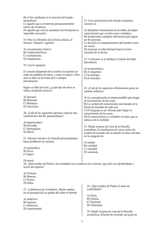 3
B) el Ser cambiante es lo esencial del mundo
fenoménico.
C) aquello que se trasforma permanentemente
carece de existencia.
D) aquello que está en constante tras formación es
imposible conocerlo.
18. Para los filósofos de la Grecia clásica, el
término “aletheia” significó
A) conocimiento relativo.
B) verdad metafísica.
C) ocultamiento.
D) imaginación.
19. Lea lo siguiente:
El corazón despertará de su sueño al escuchar tus
oídos las palabras de amor, y como se adora a Dios
ante su altar así mi amor por ti siempre
permanecerá.
Según su libro de texto, ¿a qué tipo de amor se
refiere el párrafo anterior?
A) Sensual.
B) Maternal.
C) Platónico.
D) Narcisista.
20. ¿Cuál de las siguientes opciones expresa una
característica del Ser parmenideano?
A) Imperecedero.
B) Divisible.
C) Homogéneo.
D) Móvil.
21. Sócrates orientó a la Filosofía principalmente
hacia problemas de carácter
A) matemático.
B) físico.
C) lógico.
D) moral.
22. Una característica del método mayéutico
consiste en
A) demostrar irónicamente la invalidez de algún
conocimiento que se tenía como verdadero,
B) fundamentar cualquier afirmación para lograr
un fin personal.
C) describir el comportamiento del hombre como
ser social.
D) encauzar el saber humano hacia el cono
cimiento de lo divino.
23. A Sócrates se le atribuye el mérito de haber
descubierto
A) la matemática.
B) el silogismo.
C) la analogía.
D) el concepto.
24. ¿Cuál de las siguientes afirmaciones posee un
carácter sofistico?
A) La conceptuación es imprescindible para llegar
al conocimiento de las cosas.
B) La verdad del conocimiento está basada en la
forma de entender de cada uno.
C) El lenguaje es un vehículo para llegar al
conocimiento de las cosas.
D) El conocimiento es verdadero en tanto que se
adecua con la realidad.
25. Desde el punto de vista de la filosofía
aristotélica, la clasificación de varios cubos de
madera de acuerdo con su tamaño se hace con base
en la categoría de
A) estado.
B) cualidad.
C) cantidad.
D) sustancia.
26. ¿Qué nombre da Platón a las entidades con existencia en sí mismas, que sólo son aprehendidas a
través del espíritu?
A) Frónesis.
B) Dianoia.
C) Noesis.
D) Eidos.
27. A diferencia de Asistóteles, Platón emplea
en su jerarquía de los grados del saber el método
A) inductivo.
B) logístico.
C) dialéctico.
D) experimental.
28. ¿Qué nombre da Platón al saber de
credulidades?
A) Pistis.
B) Eikasia.
C) Episteme.
D) Anthropos.
29. Desde el punto de vista de la filosofía
aristotélica, el hecho de recordar con gusto la
 