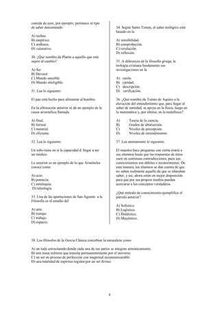4
comida de ayer, por ejemplo, pertenece al tipo
de saber denominado
A) techne.
B) empírico.
C) aisthesis.
D) valorativo.
30. ¿Qué nombre da Platón a aquello que está
sujeto al cambio?
A) Ser
B) Devenir
C) Mundo sensible.
D) Mundo inteligible.
31. Lea lo siguiente:
El pan está hecho para alimentar al hombre.
En la afirmación anterior sé da un ejemplo de la
causa aristotélica llamada
A) final.
B) formal.
C) material.
D) eficiente.
32. Lea lo siguiente:
Un niño tiene en sí la capacidad d. llegar a ser
un médico.
Lo anterior es un ejemplo de lo que Aristóteles
conoce como
A) acto.
B) potencia.
C) entelequia.
D) teleología.
33. Una de las aportaciones de San Agustín a la
Filosofía es el estadio del
A) arte.
B) tiempo.
C) trabajo.
D) espacio.
34. Según Santo Tomás, el saber teológico está
basado en la
A) sensibilidad.
B) comprobación.
C) revelación.
D) reflexión.
35. A diferencia de la filosofía griega, la
teología cristiana fundamenta sus
investigaciones en la
A) razón.
B) caridad.
C) descripción.
D) verificación.
36. ¿Qué nombre da Tomás de Aquino a la
elevación del entendimiento que, para llegar al
saber de santidad, se apoya en la fisica, luego en
la matemática y, por último, en la metafísica?
A) Teoría de la ciencia.
B) Grados de abstracción.
C) Niveles de percepción.
D) Niveles de entendimiento.
37. Lea atentamente lo siguiente:
El maestro hace preguntas con cierta ironía a
sus alumnos hasta que las respuestas de éstos
caen en continuas contradicciones, pues sus
conocimientos son débiles e inconsistentes. De
esta manera, los alumnos se dan cuenta de que
no saben realmente aquello de que se ufanaban
saber, y así, ahora están en mejor disposición
para que por sus propios medios puedan
acercarse a los conceptos verdaderos.
¿Qué método de conocimiento ejemplifica el
párrafo anterior?
A) Sofistico.
B) Logístico.
C) Dialéctico.
D) Mayéutico.
38. Los filósofos de la Grecia Clásica concebían la naturaleza como
A) un todo estructurado donde cada una de sus partes se integran armónicamente.
B) una masa informe que transita permanentemente por el universo.
C) un ser en proceso de perfección con magnitud inconmensurable.
D) una totalidad de espíritus regidos por un ser divino.
 