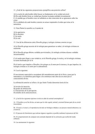 11. ¿Cuál de las siguientes proposiciones ejemplifica una posición sofista?
A) La razón de cada hombre debe buscar su fundamento en la verdad universal.
B) De cada hombre brota su verdad que ilumina la propia realidad circunstancial.
C) A medida que el hombre crece en sabiduría es más consciente de su ignorancia sobre las
cosas.
D) La sabiduría de cada hombre consiste en actuar respetando el orden que reina en la
naturaleza.
12. Para Platón lo sensible es el mundo de
A) la apariencia.
B) lo absoluto.
C) la razón.
D) lo real.
13. Una de las diferencias entre filosofía griega y teología cristiana consiste en que
A) la filosofía griega necesita de la teología para garantizar su saber y la teología cristiana en
autónoma.
B) la filosofía griega obtiene verdades provisionales y la teología cristiana alcanza verdades
incuestionables.
C) el medio para llegar a una verdad es, en la filosofía griega, la razón y en la teología cristiana,
la razón iluminada por la fe.
D) el motivo que impulsa a filosofar a los griegos es el amor por lo terreno y lo que impulsa a la
teología cristiana es el amor por lo sobrenatural.
14. Lea lo siguiente:
El movimiento especulativo ascendente del entendimiento parte de la física y pasa por la
matemática y la metafísica para llegar a los armónicos más altos de un amor por el
conocimiento divino.
La afirmación anterior se refiere a lo que Santo Tomás denomina teoría de los
A) niveles de intuición.
B) grados de abstracción.
C) mecanismos de la percepción.
D) estadios de la autoconciencia.
15. ¿Cuál de las siguientes opciones revela un saber de actitud contemplativa?
A) El hombre es un Ser divino, en tanto que la vida vegetal, animal y racional forman parte de su existir
trascendente
B) El nacer, el crecer y el reproducirse de todo ser biológico obedece a un proceso natural inherente a su
existencia.
C) El proceso de fotosíntesis que realizan algunos vegetales es posible mediante la presencia del Sol.
D) El comportamiento de cualquier ente animado depende de los estímulos que reciba del medio
ambiente.
16. Lea atentamente lo siguiente:
 