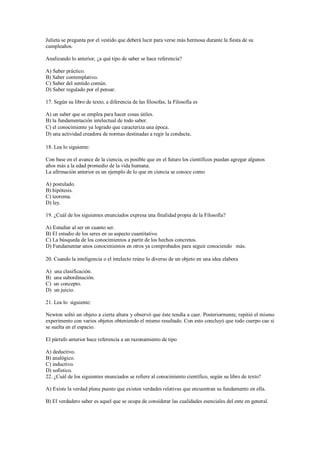Julieta se pregunta por el vestido que deberá lucir para verse más hermosa durante la fiesta de su
cumpleaños.
Analizando lo anterior, ¿a qué tipo de saber se hace referencia?
A) Saber práctico.
B) Saber contemplativo.
C) Saber del sentido común.
D) Saber regulado por el pensar.
17. Según su libro de texto, a diferencia de las filosofas, la Filosofía es
A) un saber que se emplea para hacer cosas útiles.
B) la fundamentación intelectual de todo saber.
C) el conocimiento ya logrado que caracteriza una época.
D) una actividad creadora de normas destinadas a regir la conducta.
18. Lea lo siguiente:
Con base en el avance de la ciencia, es posible que en el futuro los científicos puedan agregar algunos
años más a la edad promedio de la vida humana.
La afirmación anterior es un ejemplo de lo que en ciencia se conoce como
A) postulado.
B) hipótesis.
C) teorema.
D) ley.
19. ¿Cuál de los siguientes enunciados expresa una finalidad propia de la Filosofía?
A) Estudiar al ser en cuanto ser.
B) El estudio de los seres en su aspecto cuantitativo.
C) La búsqueda de los conocimientos a partir de los hechos concretos.
D) Fundamentar unos conocimientos en otros ya comprobados para seguir conociendo más.
20. Cuando la inteligencia o el intelecto reúne lo diverso de un objeto en una idea elabora
A) una clasificación.
B) una subordinación.
C) un concepto.
D) un juicio.
21. Lea lo siguiente:
Newton soltó un objeto a cierta altura y observó que éste tendía a caer. Posteriormente, repitió el mismo
experimento con varios objetos obteniendo el mismo resultado. Con esto concluyó que todo cuerpo cae si
se suelta en el espacio.
El párrafo anterior hace referencia a un razonamiento de tipo
A) deductivo.
B) analógico.
C) inductivo.
D) sofistico.
22. ¿Cuál de los siguientes enunciados se refiere al conocimiento científico, según su libro de texto?
A) Existe la verdad plena puesto que existen verdades relativas que encuentran su fundamento en ella.
B) El verdadero saber es aquel que se ocupa de considerar las cualidades esenciales del ente en general.
 