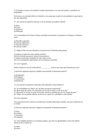 C) El hombre se acerca a la realidad al estudiar directamente a los seres del mundo y cuantificar sus
propiedades.
D) Gracias a su actividad reflexiva el hombre se da cuanta que es parte de una totalidad a la que trata de
dar una explicación.
23. ¿En cuál de las siguientes opciones se da un ejemplo de producto cultural?
A) Roca.
B) Arena.
C) Meteorito.
D) Molcajete.
24. Los pensadores de la Grecia Clásica concebían la astronomía, la geometría, la biología y la botánica
como
A) filosofías especiales.
B) ciencias dogmáticas.
C) filosofías primeras.
D) ciencias ocultas.
25. Según su libro de texto, Hesiodo es el precursor de la filosofía griega porque
A) propuso la inducción como método científico.
B) creó el método que guía la mente al razonamiento.
C) postuló un principio ordenador de todo cuanto existe.
D) vio la necesidad de experimentar con los elementos materiales.
26. Lea lo siguiente:
Desde el punto de vista de la filosofía de ____________ todo lo que existe está formado por el aire.
¿Cuál de las siguientes opciones completa correctamente la afirmación anterior?
A) Empédocles.
B) Protágoras.
C) Anaxímenes.
D) Demócrito.
27. ¿En cuál de los siguientes enunciados está implicado el amor platónico?
A) “Al contemplarte así, frente a mí, me basta con gozar tu perfección.”
B) “Bella mujer por quien vivo muriendo, eres luz de mi noche y cielo de mi día.”
C) “Recuerdo tu voz que me grita en la noche, extraño tu perfume que me cm- briaga de amor.”
D) “Mujer, eres mi pasión ardiente, ser de mi ser a quien vivo anhelando a cada instante”
28. Lea lo siguiente:
Una característica de la consiste en enseñar que el hombre debe lograr el poder, más que la obtención de
la verdad.
¿Cuál de las siguientes opciones completa correctamente la afirmación anterior?
A) ática.
B) sofistica.
C) metafísica.
D) silogística.
29. A las entidades perfectas con existencia propia y que sólo son aprehendidas a través del espíritu
Platón les da el nombre de
A) eidos.
B) noesis.
 