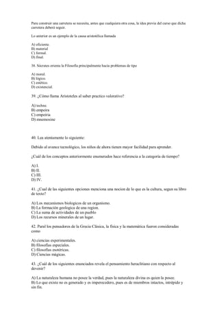 Para construir una carretera se necesita, antes que cualquiera otra cosa, la idea previa del curso que dicha
carretera deberá seguir.
Lo anterior es un ejemplo de la causa aristotélica llamada
A) eficiente.
B) material
C) formal.
D) final.
38. Sócrates orienta la Filosofía principalmente hacia problemas de tipo
A) moral.
B) lógico.
C) estético.
D) existencial.
39. ¿Cómo llama Aristoteles al saber practico valorativo?
A) techne.
B) empeira
C) empeiria
D) mnemosine
40. Lea atentamente lo siguiente:
Debido al avance tecnológico, los niños de ahora tienen mayor facilidad para aprender.
¿Cuál de los conceptos anteriormente enumerados hace referencia a la categoría de tiempo?
A) I.
B) II.
C) III.
D) IV.
41. ¿Cual de las siguientes opciones menciona una nocion de lo que es la cultura, segun su libro
de texto?
A) Los mecanismos biologicos de un organismo.
B) La formación geologica de una region.
C) La suma de actividades de un pueblo
D) Los recursos minerales de un lugar.
42. Paral los pensadores de la Grecia Clásica, la física y la matemática fueron consideradas
como
A) ciencias experimentales.
B) filosofías especiales.
C) filosofías esotéricas.
D) Ciencias mágicas.
43. ¿Cuál de los siguientes enunciados revela el pensamiento heraclitiano con respecto al
devenir?
A) La naturaleza humana no posee la verdad, pues la naturaleza divina es quien la posee.
B) Lo que existe no es generado y es imperecedero, pues es de miembros intactos, intrépido y
sin fin.
 