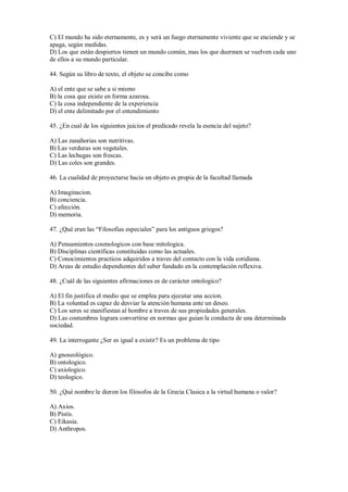 C) El mundo ha sido eternamente, es y será un fuego eternamente viviente que se enciende y se
apaga, según medidas.
D) Los que están despiertos tienen un mundo común, mas los que duermen se vuelven cada uno
de ellos a su mundo particular.
44. Según su libro de texto, el objeto se concibe como
A) el ente que se sabe a si mismo
B) la cosa que existe en forma azarosa.
C) la cosa independiente de la experiencia
D) el ente delimitado por el entendimiento
45. ¿En cual de los siguientes juicios el predicado revela la esencia del sujeto?
A) Las zanahorias son nutritivas.
B) Las verduras son vegetales.
C) Las lechugas son frescas.
D) Las coles son grandes.
46. La cualidad de proyectarse hacia un objeto es propia de la facultad llamada
A) Imaginacion.
B) conciencia.
C) afección.
D) memoria.
47. ¿Qué eran las “Filosofias especiales” para los antiguos griegos?
A) Pensamientos cosmologicos con base mitologica.
B) Disciplinas cientificas constituidas como las actuales.
C) Conocimientos practicos adquiridos a traves del contacto con la vida cotidiana.
D) Areas de estudio dependientes del saber fundado en la contemplación reflexiva.
48. ¿Cuál de las siguientes afirmaciones es de carácter ontologico?
A) El fin justifica el medio que se emplea para ejecutar una accion.
B) La voluntad es capaz de desviar la atención humana ante un deseo.
C) Los seres se manifiestan al hombre a traves de sus propiedades generales.
D) Las costumbres lograra convertirse en normas que guian la conducta de una determinada
sociedad.
49. La interrogante ¿Ser es igual a existir? Es un problema de tipo
A) gnoseológico.
B) ontologico.
C) axiologico.
D) teologico.
50. ¿Qué nombre le dieron los filosofos de la Grecia Clasica a la virtud humana o valor?
A) Axios.
B) Pistis.
C) Eikasia.
D) Anthropos.
 