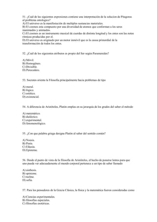 51. ¿Cuál de las siguientes expresiones contiene una interpretación de la solucion de Pitagoras
al problema ontologico?
A) El universo es la manifestación de multiples sustancias materiales.
B) El cosmos esta compuesto por una diversidad de atomos que conforman a los seres
inanimados y animados.
C) El cosmos es un instrumento musical de cuerdas de distinta longitud y los entes son las notas
ritmicas producidas por el.
D) El universo es originado por un motor inmóvil que es la causa primordial de la
transformación de todos los entes.
52. ¿Cuál de los siguientes atributos es propio del Ser según Paramenides?
A) Móvil.
B) Homogéneo.
C) Divisible.
D) Perecedero.
53. Socrates orienta la Filosofia principalmente hacia problemas de tipo
A) moral.
B) lógico.
C) estético.
D) existencial.
54. A diferencia de Aristóteles, Platón emplea en su jerarquía de los grados del saber el método
A) matemático.
B) dialéctico.
C) experimental.
D) fenomenológico.
55. ¿Con que palabra griega designa Platón al saber del sentido común?
A) Noesis.
B) Pistis.
C) Eikasia.
D) Episteme.
56. Desde el punto de vista de la filosofía de Aristóteles, el hecho de ponerse lentes para que
uno pueda ver adecuadamente el mundo corporal pertenece a un tipo de saber llamado
A) aisthesis.
B) episteme.
C) techne.
D) sofia.
57. Para los pensadores de la Grecia Clásica, la física y la matemática fueron consideradas como
A) Ciencias experimentales.
B) filosofías especiales.
C) filosofías esotéricas.
 