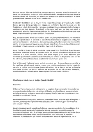 Conozco vuestra dolorosa desilusión y comparto vuestros temores. Acaso lo siento más en
carne viva que vosotros, ya que, en el libre ambiente de esta atalaya centroeuropea, donde la
voluntad de Dios me ha situado, no pesan sobre mi espíritu ni vendas ni mordazas. A diario
puedo escuchar y meditar lo que se dice sobre España.
Desde abril de 1931 en que el Rey, mi Padre, suspendió sus regias prerrogativas, ha pasado
España por uno de los períodos más trágicos de su historia. Durante los cinco años de
República, el estado de inseguridad y anarquía, creado por innumerables atentados, huelgas y
desórdenes de toda especie, desembocó en la guerra civil que, por tres años, asoló y
ensangrentó la Patria. El generoso sacrificio del Rey de abandonar el territorio nacional para
evitar el derramamiento de sangre española, resultó inútil.
Hoy, pasados seis años desde que finalizó la guerra civil, el régimen implantado por el General
Franco, inspirado desde el principio en los sistemas totalitarios de las potencias del Eje, tan
contrario al carácter y a la tradición de nuestro pueblo, es fundamentalmente incompatible
con las circunstancias que la guerra presente está creando en el mundo. La política exterior
seguida por el Régimen compromete también el porvenir de la Nación.
Corre España el riesgo de verse arrastrada a una nueva lucha fratricida y de encontrarse
totalmente aislada del mundo. El régimen actual, por muchos que sean sus esfuerzos para
adaptarse a la nueva situación, provoca este doble peligro; y una nueva República, por
moderada que fuera en sus comienzos e intenciones, no tardaría en desplazarse hacia uno de
los extremos, reforzando así al otro, para terminar en una nueva guerra civil.
Solo la Monarquía Tradicional puede ser instrumento de paz y de concordia para reconciliar a
los españoles; solo ella puede obtener respeto en el exterior, mediante un efectivo estado de
derecho, y realizar una armoniosa síntesis del orden y de la libertad en que se basa la
concepción cristiana del Estado. Millones de españoles de las más variadas ideologías,
convencidos de esta verdad, ven en la Monarquía la única Institución salvadora
Manifiesto de Estoril, Juan de Borbón. 7 de abril de 1947
Españoles:
El General Franco ha anunciado públicamente su propósito de presentar a las llamadas Cortes
un proyecto de Ley de Sucesión a la Jefatura del Estado, por el cual España queda constituida
en Reino, y se prevé un sistema por completo opuesto al de las Leyes que históricamente han
regulado la sucesión a la Corona.
En momentos tan críticos para la estabilidad política de la Patria, no puedo dejar de dirigirme a
vosotros, como legítimo Representante que soy de vuestra Monarquía, para fijar mi actitud
ante tan grave intento.
Los principios que rigen la sucesión de la Corona, y que son uno de los elementos básicos de la
legalidad en que la Monarquía Tradicional se asienta, no pueden ser modificados sin la
actuación conjunta del Rey y de la Nación legítimamente representada en Cortes. Lo que ahora
se quiere hacer carece de ambos concursos esenciales, pues ni el titular de la Corona
interviene ni puede decirse que encarne la voluntad de la Nación el organismo que, con el
 