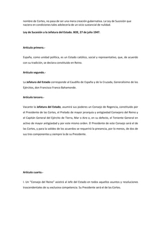 nombre de Cortes, no pasa de ser una mera creación gubernativa. La Ley de Sucesión que
naciera en condiciones tales adolecería de un vicio sustancial de nulidad.
Ley de Sucesión a la Jefatura del Estado. BOE, 27 de julio 1947.
Artículo primero.-
España, como unidad política, es un Estado católico, social y representativo, que, de acuerdo
con su tradición, se declara constituido en Reino.
Artículo segundo.-
La Jefatura del Estado corresponde al Caudillo de España y de la Cruzada, Generalísimo de los
Ejércitos, don Francisco Franco Bahamonde.
Artículo tercero.-
Vacante la Jefatura del Estado, asumirá sus poderes un Consejo de Regencia, constituido por
el Presidente de las Cortes, el Prelado de mayor jerarquía y antigüedad Consejero del Reino y
el Capitán General del Ejército de Tierra, Mar o Aire o, en su defecto, el Teniente General en
activo de mayor antigüedad y por este mismo orden. El Presidente de este Consejo será el de
las Cortes, y para la validez de los acuerdos se requerirá la presencia, por lo menos, de dos de
sus tres componentes y siempre la de su Presidente.
Artículo cuarto.-
I. Un "Consejo del Reino" asistirá al Jefe del Estado en todos aquellos asuntos y resoluciones
trascendentales de su exclusiva competencia. Su Presidente será el de las Cortes.
 