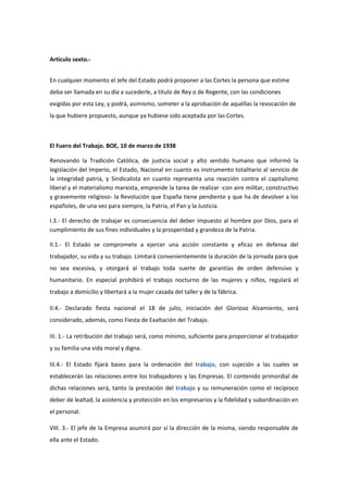 Artículo sexto.-
En cualquier momento el Jefe del Estado podrá proponer a las Cortes la persona que estime
deba ser llamada en su día a sucederle, a título de Rey o de Regente, con las condiciones
exigidas por esta Ley, y podrá, asimismo, someter a la aprobación de aquéllas la revocación de
la que hubiere propuesto, aunque ya hubiese sido aceptada por las Cortes.
El Fuero del Trabajo. BOE, 10 de marzo de 1938
Renovando la Tradición Católica, de justicia social y alto sentido humano que informó la
legislación del Imperio, el Estado, Nacional en cuanto es instrumento totalitario al servicio de
la integridad patria, y Sindicalista en cuanto representa una reacción contra el capitalismo
liberal y el materialismo marxista, emprende la tarea de realizar -con aire militar, constructivo
y gravemente religioso- la Revolución que España tiene pendiente y que ha de devolver a los
españoles, de una vez para siempre, la Patria, el Pan y la Justicia.
I.3.- El derecho de trabajar es consecuencia del deber impuesto al hombre por Dios, para el
cumplimiento de sus fines individuales y la prosperidad y grandeza de la Patria.
II.1.- El Estado se compromete a ejercer una acción constante y eficaz en defensa del
trabajador, su vida y su trabajo. Limitará convenientemente la duración de la jornada para que
no sea excesiva, y otorgará al trabajo toda suerte de garantías de orden defensivo y
humanitario. En especial prohibirá el trabajo nocturno de las mujeres y niños, regulará el
trabajo a domicilio y libertará a la mujer casada del taller y de la fábrica.
II.4.- Declarado fiesta nacional el 18 de julio, iniciación del Glorioso Alzamiento, será
considerado, además, como Fiesta de Exaltación del Trabajo.
III. 1.- La retribución del trabajo será, como mínimo, suficiente para proporcionar al trabajador
y su familia una vida moral y digna.
III.4.- El Estado fijará bases para la ordenación del trabajo, con sujeción a las cuales se
establecerán las relaciones entre los trabajadores y las Empresas. El contenido primordial de
dichas relaciones será, tanto la prestación del trabajo y su remuneración como el recíproco
deber de lealtad, la asistencia y protección en los empresarios y la fidelidad y subordinación en
el personal.
VIII. 3.- El jefe de la Empresa asumirá por sí la dirección de la misma, siendo responsable de
ella ante el Estado.
 