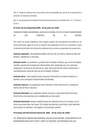 XIII. 2.- Todos los factores de la economía serán encuadrados por ramas de la producción o
servicios en sindicatos verticales.
XIII. 4.- Las jerarquías del sindicato recaerán necesariamente en militantes de F. E. T. y de las J.
O. N. S.
El Fuero de los Españoles.BOE, 18 de julio de 1945.
FRANCISCO FRANCO BAHAMONDE, CAUDILLO DE ESPAÑA, JEFE DEL ESTADO Y GENERALÍSIMO
DE LOS EJÉRCITOS DE LA NACIÓN:
Por cuanto las Cortes Españolas, como órgano superior de participación del pueblo en las
tareas del Estado, según la Ley de su creación, han elaborado el FUERO DE LOS ESPAÑOLES, texto
fundamental definidor de los derechos y deberes de los mismos y amparador de sus garantías.
Artículo segundo: Los españoles deben servicio fiel a la Patria, lealtad al Jefe del
Estado y obediencia a las leyes.
Artículo sexto: La profesión y práctica de la Religión Católica, que es la del Estado
español, gozará de la protección oficial.Nadie será molestado por sus creencias
religiosas ni el ejercicio privado de su culto. No se permitirán otras ceremonias ni
manifestaciones externas que las de la Religión Católica.
Artículo doce: Todo español podrá expresar libremente sus ideas mientras no
atenten a los principios fundamentales del Estado.
Artículo catorce: Los españoles tienen derecho a fijar libremente su residencia
dentro del territorio nacional.
Artículo dieciséis: Los españoles podrán reunirse y asociarse libremente para
fines lícitos y de acuerdo con lo establecido por las Leyes.
Artículo dieciocho: Ningún español podrá ser detenido sino en los casos y en la
forma que prescriben las Leyes. En el plazo de setenta y dos horas, todo detenido
será puesto en libertad o entregado a la Autoridad judicial.
Principios del Movimiento Nacional. BOE, 19 de mayo de 1958
YO, FRANCISCO FRANCO BAHAMONDE, CAUDILLO DE ESPAÑA, CONSCIENTE DE MI
RESPONSABILIDAD ANTE DIOS Y ANTE LA HISTORIA, EN PRESENCIA DE LAS
 