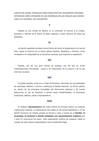 CORTES DEL REINO, PROMULGO COMO PRINCIPIOS DEL MOVIMIENTO NACIONAL,
ENTENDIDO COMO COMUNIÓN DE LOS ESPAÑOLES EN LOS IDEALES QUE DIERON
VIDA A LA CRUZADA, LOS SIGUIENTES:
I
España es una unidad de destino en lo universal. El servicio a la unidad,
grandeza y libertad de la Patria es deber sagrado y tarea colectiva de todos los
españoles.
II
La Nación española considera como timbre de honor el acatamiento a la Ley de
Dios, según la doctrina de la Santa Iglesia Católica, Apostólica y Romana, única
verdadera y fe inseparable de la conciencia nacional, que inspirará su legislación.
III
España, raíz de una gran familia de pueblos, con los que se siente
indisolublemente hermanada, aspira a la instauración de la justicia y de la paz
entre las naciones.
VII
El pueblo español, unido en un orden de Derecho, informado por los postulados
de autoridad, libertad y servicio, constituye el Estado Nacional. Su forma política
es, dentro de los principios inmutables del Movimiento Nacional y de cuanto
determinan la Ley de Sucesión y demás Leyes fundamentales, la Monarquía
tradicional, católica, social y representativa.
VIII
El carácter representativo del orden político es principio básico de nuestras
instituciones públicas. La participación del pueblo en las tareas legislativas y en las
demás funciones de interés general se llevará a cabo a través de la familia, el
municipio, el sindicato y demás entidades con representación orgánica que
a este fin reconozcan las leyes. Toda organización política de cualquier índole al
margen de este sistema representativo será considerada ilegal.
 