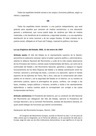 Todos los españoles tendrán acceso a los cargos y funciones públicas, según su
mérito y capacidad.
IX
Todos los españoles tienen derecho: a una justicia independiente, que será
gratuita para aquellos que carezcan de medios económicos; a una educación
general y profesional, que nunca podrá dejar de recibirse por falta de medios
materiales, a los beneficios de la asistencia y seguridad sociales, y a una equitativa
distribución de la renta nacional y de las cargas fiscales. El ideal cristiano de la
justicia social, reflejado en el Fuero del Trabajo, inspirará la política y las leyes.
La Ley Orgánica del Estado. BOE, 11 de enero de 1967
Artículo sexto: El Jefe del Estado es el representante supremo de la Nación;
personifica la soberanía nacional; ejerce el poder supremo político y administrativo;
ostenta la Jefatura Nacional del Movimiento y cuida de la más exacta observancia
de los Principios del mismo y demás Leyes fundamentales del Reino, así como de la
continuidad del Estado y del Movimiento Nacional; garantiza y asegura el regular
funcionamiento de los Altos Órganos del Estado y la debida coordinación entre los
mismos; sanciona y promulga las leyes, y provee a su ejecución; ejerce el mando
supremo de los Ejércitos de Tierra, Mar y Aire; vela por la conservación del orden
público en el interior y de la seguridad del Estado en el exterior; en su nombre se
administra justicia; ejerce la prerrogativa de gracia; confiere, con arreglo a las
leyes, empleos, cargos públicos y honores; acredita y recibe a los representantes
diplomáticos y realiza cuantos actos le corresponden con arreglo a las Leyes
fundamentales del Reino.
Artículo veinticinco: El Presidente del Gobierno, por su condición de Jefe Nacional
del Movimiento por delegación del Jefe del Estado, ejercerá la Presidencia del
Consejo Nacional y de su Comisión Permanente, asistido del Secretario General, en
quien podrá delegar las funciones que estime convenientes.
Declaración del Movimiento Europeo. Münich, 1962
«El Congreso del Movimiento Europeo, reunido en Munich los días 7 y 8 de junio de
1962, estima que la integración, ya en forma de adhesión, ya de asociación de todo país a
Europa, exige de cada uno de ellos instituciones democráticas, lo que significa en el caso de
 