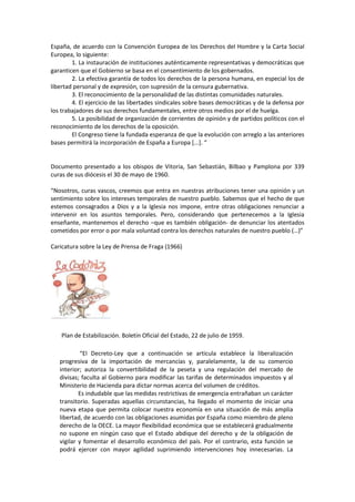 España, de acuerdo con la Convención Europea de los Derechos del Hombre y la Carta Social
Europea, lo siguiente:
1. La instauración de instituciones auténticamente representativas y democráticas que
garanticen que el Gobierno se basa en el consentimiento de los gobernados.
2. La efectiva garantía de todos los derechos de la persona humana, en especial los de
libertad personal y de expresión, con supresión de la censura gubernativa.
3. El reconocimiento de la personalidad de las distintas comunidades naturales.
4. El ejercicio de las libertades sindicales sobre bases democráticas y de la defensa por
los trabajadores de sus derechos fundamentales, entre otros medios por el de huelga.
5. La posibilidad de organización de corrientes de opinión y de partidos políticos con el
reconocimiento de los derechos de la oposición.
El Congreso tiene la fundada esperanza de que la evolución con arreglo a las anteriores
bases permitirá la incorporación de España a Europa [...]. “
Documento presentado a los obispos de Vitoria, San Sebastián, Bilbao y Pamplona por 339
curas de sus diócesis el 30 de mayo de 1960.
“Nosotros, curas vascos, creemos que entra en nuestras atribuciones tener una opinión y un
sentimiento sobre los intereses temporales de nuestro pueblo. Sabemos que el hecho de que
estemos consagrados a Dios y a la Iglesia nos impone, entre otras obligaciones renunciar a
intervenir en los asuntos temporales. Pero, considerando que pertenecemos a la Iglesia
enseñante, mantenemos el derecho –que es también obligación- de denunciar los atentados
cometidos por error o por mala voluntad contra los derechos naturales de nuestro pueblo (…)”
Caricatura sobre la Ley de Prensa de Fraga (1966)
Plan de Estabilización. Boletín Oficial del Estado, 22 de julio de 1959.
“El Decreto-Ley que a continuación se articula establece la liberalización
progresiva de la importación de mercancías y, paralelamente, la de su comercio
interior; autoriza la convertibilidad de la peseta y una regulación del mercado de
divisas; faculta al Gobierno para modificar las tarifas de determinados impuestos y al
Ministerio de Hacienda para dictar normas acerca del volumen de créditos.
Es indudable que las medidas restrictivas de emergencia entrañaban un carácter
transitorio. Superadas aquellas circunstancias, ha llegado el momento de iniciar una
nueva etapa que permita colocar nuestra economía en una situación de más amplia
libertad, de acuerdo con las obligaciones asumidas por España como miembro de pleno
derecho de la OECE. La mayor flexibilidad económica que se establecerá gradualmente
no supone en ningún caso que el Estado abdique del derecho y de la obligación de
vigilar y fomentar el desarrollo económico del país. Por el contrario, esta función se
podrá ejercer con mayor agilidad suprimiendo intervenciones hoy innecesarias. La
 