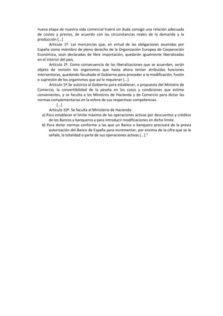 nueva etapa de nuestra vida comercial traerá sin duda consigo una relación adecuada
de costos y precios, de acuerdo con las circunstancias reales de la demanda y la
producción [...]
Artículo 1º. Las mercancías que, en virtud de las obligaciones asumidas por
España como miembro de pleno derecho de la Organización Europea de Cooperación
Económica, sean declaradas de libre importación, quedarán igualmente liberalizadas
en el interior del país.
Artículo 2º. Como consecuencia de las liberalizaciones que se acuerden, serán
objeto de revisión los organismos que hasta ahora tenían atribuidas funciones
interventoras, quedando facultado el Gobierno para proceder a la modificación, fusión
o supresión de los organismos que así lo requieran [...].
Artículo 5º.Se autoriza al Gobierno para establecer, a propuesta del Ministro de
Comercio, la convertibilidad de la peseta en los casos y condiciones que estime
convenientes, y se faculta a los Ministros de Hacienda y de Comercio para dictar las
normas complementarias en la esfera de sus respectivas competencias.
[...]
Artículo 10º. Se faculta al Ministerio de Hacienda:
a) Para establecer el límite máximo de las operaciones activas por descuentos y créditos
de los Bancos y banqueros y para introducir modificaciones en dicho límite.
b) Para dictar normas conforme a las que un Banco o banquero precisará de la previa
autorización del Banco de España para incrementar, por encima de la cifra que se le
señale, la totalidad o parte de sus operaciones activas [...].”
 