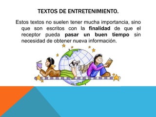 TEXTOS DE ENTRETENIMIENTO.
Estos textos no suelen tener mucha importancia, sino
  que son escritos con la finalidad de que el
  receptor pueda pasar un buen tiempo sin
  necesidad de obtener nueva información.
 