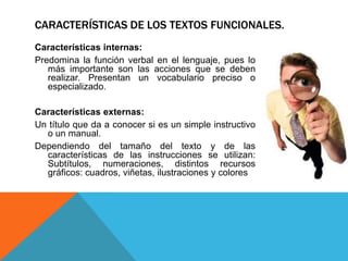 CARACTERÍSTICAS DE LOS TEXTOS FUNCIONALES.
Características internas:
Predomina la función verbal en el lenguaje, pues lo
   más importante son las acciones que se deben
   realizar. Presentan un vocabulario preciso o
   especializado.

Características externas:
Un título que da a conocer si es un simple instructivo
  o un manual.
Dependiendo del tamaño del texto y de las
  características de las instrucciones se utilizan:
  Subtítulos, numeraciones, distintos recursos
  gráficos: cuadros, viñetas, ilustraciones y colores
 