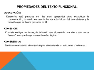PROPIEDADES DEL TEXTO FUNCIONAL.
ADECUACIÓN:
 Determina qué palabras son las más apropiadas para establecer la
  comunicación, tomando en cuenta las características del enunciatario y la
  reacción que se busca provocar en él.

COHESIÓN:
Consiste en ligar las frases, de tal modo que el paso de una idea a otra no se
  “rompa” sino que tenga una continuidad lógica.

COHERENCIA:
Se determina cuando el contenido gira alrededor de un solo tema o referente.
 
