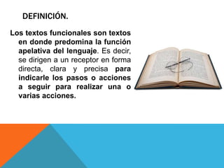 DEFINICIÓN.
Los textos funcionales son textos
  en donde predomina la función
  apelativa del lenguaje. Es decir,
  se dirigen a un receptor en forma
  directa, clara y precisa para
  indicarle los pasos o acciones
  a seguir para realizar una o
  varias acciones.
 