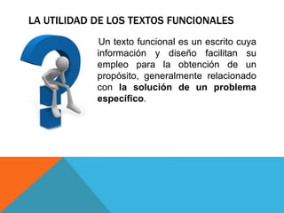 LA UTILIDAD DE LOS TEXTOS FUNCIONALES
          El Un texto funcional es un escrito cuya
             información y diseño facilitan su
             empleo para la obtención de un
             propósito, generalmente relacionado
             con la solución de un problema
             específico.
 