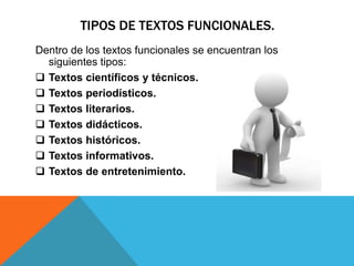 TIPOS DE TEXTOS FUNCIONALES.
Dentro de los textos funcionales se encuentran los
  siguientes tipos:
 Textos científicos y técnicos.
 Textos periodísticos.
 Textos literarios.
 Textos didácticos.
 Textos históricos.
 Textos informativos.
 Textos de entretenimiento.
 