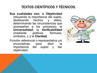 TEXTOS CIENTÍFICOS Y TÉCNICOS.
Sus cualidades son: la Objetividad
  (diluyendo la importancia del sujeto,
  destacando       hechos     y     datos,
  determinando las circunstancias que
  acompañan a los procesos); la
  Universalidad; la Verificabilidad
  (mediante       gráficos,     fórmulas,
  símbolos..); y la Claridad.
Función referencial o representativa y/o
  enunciativas      para     diluir     la
  importancia del sujeto y dar
  objetividad.
 