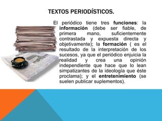 TEXTOS PERIODÍSTICOS.
 El periódico tiene tres funciones: la
   información (debe ser fiable, de
   primera     mano,      suficientemente
   contrastada y expuesta directa y
   objetivamente); la formación ( es el
   resultado de la interpretación de los
   sucesos, ya que el periódico enjuicia la
   realidad   y     crea   una     opinión
   independiente que hace que lo lean
   simpatizantes de la ideología que éste
   proclama); y el entretenimiento (se
   suelen publicar suplementos).
 