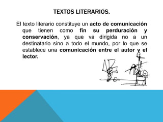 TEXTOS LITERARIOS.
El texto literario constituye un acto de comunicación
   que tienen como fin su perduración y
   conservación, ya que va dirigida no a un
   destinatario sino a todo el mundo, por lo que se
   establece una comunicación entre el autor y el
   lector.
 