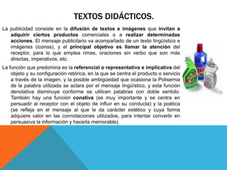 TEXTOS DIDÁCTICOS.
La publicidad consiste en la difusión de textos e imágenes que invitan a
   adquirir ciertos productos comerciales o a realizar determinadas
   acciones. El mensaje publicitario va acompañado de un texto lingüístico e
   imágenes (iconos), y el principal objetivo es llamar la atención del
   receptor, para lo que emplea rimas, oraciones sin verbo que son más
   directas, imperativos, etc.
La función que predomina es la referencial o representativa e implicativa del
    objeto y su configuración retórica, en la que se centra el producto o servicio
    a través de la imagen, y la posible ambigüedad que ocasiona la Polisemia
    de la palabra utilizada se aclara por el mensaje lingüístico, y esta función
    denotativa disminuye conforme se utilicen palabras con doble sentido.
    También hay una función conativa (es muy importante y se centra en
    persuadir al receptor con el objeto de influir en su conducta) y la poética
    (se refleja en el mensaje al que le da carácter estético y cuya forma
    adquiere valor en las connotaciones utilizados, para intentar convertir en
    persuasiva la información y hacerla memorable).
 