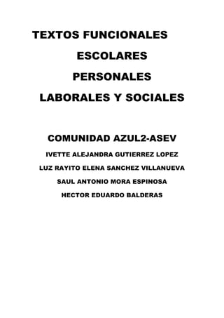 TEXTOS FUNCIONALES
        ESCOLARES
        PERSONALES
LABORALES Y SOCIALES


  COMUNIDAD AZUL2-ASEV
 IVETTE ALEJANDRA GUTIERREZ LOPEZ

LUZ RAYITO ELENA SANCHEZ VILLANUEVA

    SAUL ANTONIO MORA ESPINOSA

     HECTOR EDUARDO BALDERAS
 