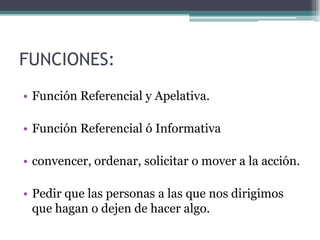 FUNCIONES:
• Función Referencial y Apelativa.

• Función Referencial ó Informativa

• convencer, ordenar, solicitar o mover a la acción.

• Pedir que las personas a las que nos dirigimos
  que hagan o dejen de hacer algo.
 